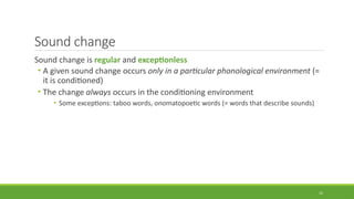 Sound change
Sound change is regular and exceptionless
• A given sound change occurs only in a particular phonological environment (=
it is conditioned)
• The change always occurs in the conditioning environment
• Some exceptions: taboo words, onomatopoetic words (= words that describe sounds)
15
 