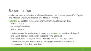 Reconstruction
• so far, we have only looked at changes between two attested stages (Old English
and Modern English, Old French and Modern French)
• attested means that there is physical evidence for a language stage
• native speakers
• recordings/sound files
• written records
• … but we can go beyond attested stages and reconstruct unattested stages!
• Old English and Old High German go back to Proto-Germanic
• Old French, Old Spanish, Old Italian … to Proto-Romance (< “Vulgar Latin”)
… to confuse you, we will use the asterisk (*) to indicate that a word is
reconstructed rather than attested.
19
 