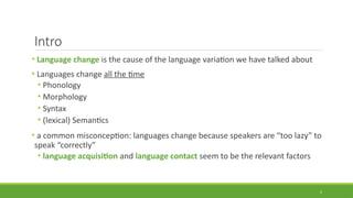 Intro
• Language change is the cause of the language variation we have talked about
• Languages change all the time
• Phonology
• Morphology
• Syntax
• (lexical) Semantics
• a common misconception: languages change because speakers are “too lazy” to
speak “correctly”
• language acquisition and language contact seem to be the relevant factors
2
 