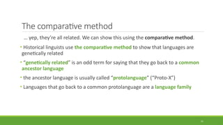 The comparative method
… yep, they’re all related. We can show this using the comparative method.
• Historical linguists use the comparative method to show that languages are
genetically related
• “genetically related” is an odd term for saying that they go back to a common
ancestor language
• the ancestor language is usually called “protolanguage” (“Proto-X”)
• Languages that go back to a common protolanguage are a language family
21
 
