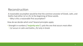 Reconstruction
A reasonable assumption would be that the common ancestor of Greek, Latin, and
Gothic had either /s/ or /h/ at the beginning of these words.
• Why is this a reasonable first assumption?
How do we decide which one? Several principles apply:
• Strength in numbers (“majority wins”): pick the one that occurs most often
• /s/ occurs in Latin and Gothic, /h/ only in Greek
29
 