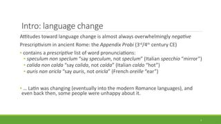 Intro: language change
Attitudes toward language change is almost always overwhelmingly negative
Prescriptivism in ancient Rome: the Appendix Probi (3rd
/4th
century CE)
• contains a prescriptive list of word pronunciations:
• speculum non speclum “say speculum, not speclum” (Italian specchio “mirror”)
• calida non calda “say calida, not calda” (Italian caldo “hot”)
• auris non oricla “say auris, not oricla” (French oreille “ear”)
• … Latin was changing (eventually into the modern Romance languages), and
even back then, some people were unhappy about it.
3
 
