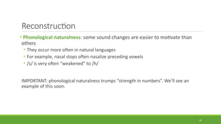 Reconstruction
• Phonological naturalness: some sound changes are easier to motivate than
others
• They occur more often in natural languages
• For example, nasal stops often nasalize preceding vowels
• /s/ is very often “weakened” to /h/
IMPORTANT: phonological naturalness trumps “strength in numbers”. We’ll see an
example of this soon.
30
 