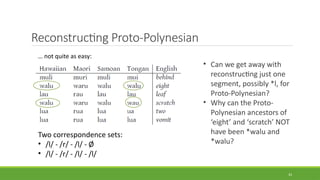 Reconstructing Proto-Polynesian
33
… not quite as easy:
Two correspondence sets:
• /l/ - /r/ - /l/ - Ø
• /l/ - /r/ - /l/ - /l/
• Can we get away with
reconstructing just one
segment, possibly *l, for
Proto-Polynesian?
• Why can the Proto-
Polynesian ancestors of
‘eight’ and ‘scratch’ NOT
have been *walu and
*walu?
 