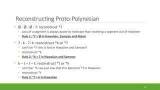Reconstructing Proto-Polynesian
• Ø - Ø - Ø - ʔ: reconstruct *ʔ
• Loss of a segment is always easier to motivate than inserting a segment out of nowhere
• Rule 1: *ʔ > Ø in Hawaiian, Samoan and Maori
• ʔ - k - ʔ- k: reconstruct *k or *ʔ
• can’t be *ʔ: this is lost in Hawaiian and Samoan!
• reconstruct *k
• Rule 2: *k > ʔ in Hawaiian and Samoan
• k – t – t – t: reconstruct *t or *k
• can’t be: *k: we just saw that this becomes *ʔ in Hawaiian
• reconstruct *t
• Rule 3: *t > k in Hawaiian
38
 