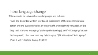 Intro: language change
This seems to be universal across languages and culures:
"Even the discarded written words and expressions of the olden times were
better, and the everyday words of the present are becoming very poor. Of old
they said, 'Kuruma motage-yo' (Take up the carriage), and 'Hi kakage-yo' (Raise
the lamp wick) ; but now men say, 'Mote age-yo' (Pick it up) and 'Kaki age-yo'
(Poke it up)." -Yoshida Kenko, 1330 CE
4
 