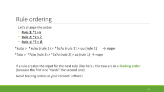Rule ordering
Let’s change the order:
• Rule 3: *t > k
• Rule 2: *k > ʔ
• Rule 1: *ʔ > Ø
*kutu > *kuku (rule 3) > *ʔuʔu (rule 2) > uu (rule 1) → nope
*ʔato > *ʔako (rule 3) > *ʔaʔo (rule 2) > ao (rule 1) → nope
If a rule creates the input for the next rule (like here), the two are in a feeding order
(because the first one “feeds” the second one)
Avoid feeding orders in your reconstructions!
40
 