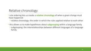 Relative chronology
• rule ordering lets us create a relative chronology of when a given change must
have happened
• relative chronology: the order in which the rules applied relative to each other
• this allows us to make hypotheses about subgrouping within a language family
• subgrouping: the interrelationships between different languages of a language
family
41
 