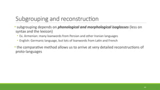 Subgrouping and reconstruction
• subgrouping depends on phonological and morphological isoglosses (less on
syntax and the lexicon)
• Ex. Armenian: many loanwords from Persian and other Iranian languages
• English: Germanic language, but lots of loanwords from Latin and French
• the comparative method allows us to arrive at very detailed reconstructions of
proto-languages
44
 