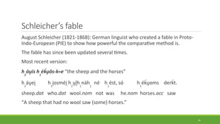 Schleicher’s fable
August Schleicher (1821-1868): German linguist who created a fable in Proto-
Indo-European (PIE) to show how powerful the comparative method is.
The fable has since been updated several times.
Most recent version:
h2
óu̯is h1
éḱu̯ōs-kwe “the sheep and the horses”
h2
áu̯ei̯ h1
i̯osméi̯h2
u̯l̥h1
náh2
né h1
ést, só h1
éḱu̯oms derḱt.
sheep.dat who.dat wool.nom not was he.nom horses.acc saw
“A sheep that had no wool saw (some) horses.”
45
 