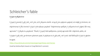 Schleicher’s fable
h2
óu̯is h1
éḱu̯ōs-kwe
h2
áu̯ei̯h1
i̯osméi̯h2
u̯l̥h1
náh2
né h1
ést, só h1
éḱu̯oms derḱt. só gwr̥hx
úm u̯óǵhom u̯eǵhed; só méǵh2
m̥ bhórom; só
dhǵhémonm̥ h2
ṓḱu bhered. h2
óu̯is h1
ékwoi̯bhi̯os u̯eu̯ked: “dhǵhémonm̥ spéḱi̯oh2
h1
éḱu̯oms-kwe h2
áǵeti, ḱḗr moi̯
aghnutor”. h
1
éḱu̯ōs tu u̯eu̯kond: “ḱludhí, h
2
ou̯ei̯! tód spéḱi̯omes, n̥sméi̯aghnutór ḱḗr: dhǵhémō, pótis, sē
h2
áu̯i̯es h2
u̯l̥h1
náh2
gwhérmom u̯éstrom u̯ept, h2áu̯ibhi̯os tu h2
u̯l̥h1náh2
né h1
esti. tód ḱeḱluu̯ṓs h2
óu̯is h2
aǵróm
bhuged.
https://soundcloud.com/archaeologymag/sheep-and-horses
(read by Andrew Byrd, based on Craig Melchert’s version)
46
 