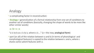 Analogy
• a complicating factor in reconstruction:
• Analogy = generalization of a formal relationship from one set of conditions to
another set of conditions (basically, changing the shape of words to be more like
other similar words)
a : b = c : x
“a is to b as c is to x, where x is ...” (x = the new, analogical form)
• part (or all) of the relation between a and b (in terms of phonological and
morphological features) is copied to the relation between c and x, where c
shares some salient features with a.
49
 