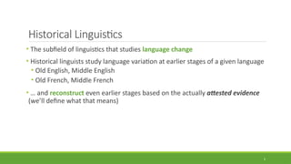 Historical Linguistics
• The subfield of linguistics that studies language change
• Historical linguists study language variation at earlier stages of a given language
• Old English, Middle English
• Old French, Middle French
• … and reconstruct even earlier stages based on the actually attested evidence
(we’ll define what that means)
5
 