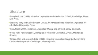Literature
• Campbell, Lyle (1998), Historical Linguistics: An Introduction. 2nd
ed., Cambridge, Mass.:
MIT Press.
• Crowley, Terry and Claire Bowern (2010), An Introduction to Historical Linguistics. 4th
ed., Oxford University Press.
• Hale, Mark (2009), Historical Linguistics: Theory and Method. Wiley-Blackwell.
• Hock, Hans Henrich (1991), Principles of Historical Linguistics. 2nd
ed., Mouton de
Gruyter.
• Rindge, Don and Joseph F. Eska (2013), Historical Linguistics: Toward a Twenty-First
Century Reintegration. Cambridge University Press.
6
 