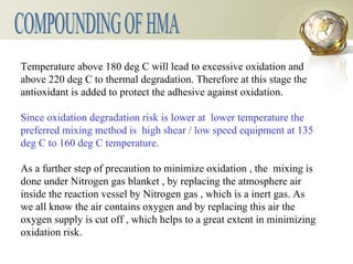 COMPOUNDING OF HMA Temperature above 180 deg C will lead to excessive oxidation and above 220 deg C to thermal degradation. Therefore at this stage the antioxidant is added to protect the adhesive against oxidation.   Since oxidation degradation risk is lower at  lower temperature the preferred mixing method is  high shear / low speed equipment at 135 deg C to 160 deg C temperature.   As a further step of precaution to minimize oxidation , the  mixing is done under Nitrogen gas blanket , by replacing the atmosphere air inside the reaction vessel by Nitrogen gas , which is a inert gas. As we all know the air contains oxygen and by replacing this air the oxygen supply is cut off , which helps to a great extent in minimizing oxidation risk. 