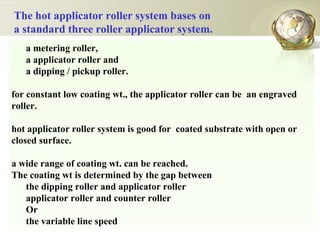 a metering roller,  a applicator roller and  a dipping / pickup roller.  for constant low coating wt., the applicator roller can be  an engraved roller.  hot applicator roller system is good for  coated substrate with open or closed surface.  a wide range of coating wt. can be reached. The coating wt is determined by the gap between  the dipping roller and applicator roller  applicator roller and counter roller Or the variable line speed The hot applicator roller system bases on a standard three roller applicator system.  