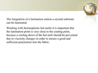The integration of a lamination station a second substrate can be laminated.  Working with thermoplastic hot-melts it is important that the lamination point is very close to the coating point, because a cooling down of the hot melt should be prevented due to viscosity changes in order to ensure a good and sufficient penetration into the fabric.  
