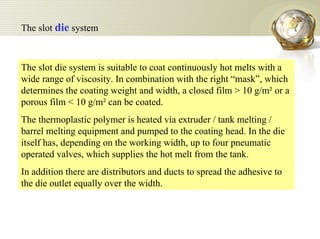 The slot die system is suitable to coat continuously hot melts with a wide range of viscosity. In combination with the right “mask”, which determines the coating weight and width, a closed film > 10 g/m² or a porous film < 10 g/m² can be coated.  The thermoplastic polymer is heated via extruder / tank melting / barrel melting equipment and pumped to the coating head. In the die itself has, depending on the working width, up to four pneumatic operated valves, which supplies the hot melt from the tank.  In addition there are distributors and ducts to spread the adhesive to the die outlet equally over the width.  The slot  die  system 