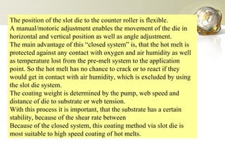 The position of the slot die to the counter roller is flexible.  A manual/motoric adjustment enables the movement of the die in horizontal and vertical position as well as angle adjustment.  The main advantage of this “closed system” is, that the hot melt is protected against any contact with oxygen and air humidity as well as temperature lost from the pre-melt system to the application point. So the hot melt has no chance to crack or to react if they would get in contact with air humidity, which is excluded by using the slot die system. The coating weight is determined by the pump, web speed and distance of die to substrate or web tension.  With this process it is important, that the substrate has a certain stability, because of the shear rate between  Because of the closed system, this coating method via slot die is most suitable to high speed coating of hot melts. 