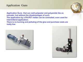 Application Guns  that can melt polyester and polyamide like an extruder, but without the disadvantages of such.  The application by a PA-PET melter can be controlled, even used for intermittend application.  There is no burning and polluting of the glue and purchase costs are really low.  Application  Guns 