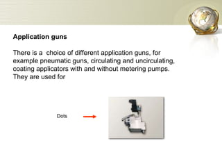 Application guns There is a  choice of different application guns, for example pneumatic guns, circulating and uncirculating, coating applicators with and without metering pumps. They are used for Dots  