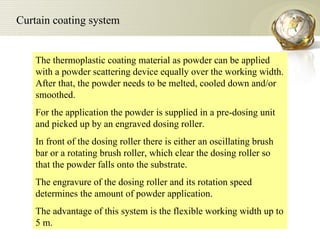 The thermoplastic coating material as powder can be applied with a powder scattering device equally over the working width. After that, the powder needs to be melted, cooled down and/or smoothed.  For the application the powder is supplied in a pre-dosing unit and picked up by an engraved dosing roller.  In front of the dosing roller there is either an oscillating brush bar or a rotating brush roller, which clear the dosing roller so that the powder falls onto the substrate.  The engravure of the dosing roller and its rotation speed determines the amount of powder application.  The advantage of this system is the flexible working width up to 5 m.  Curtain coating system  