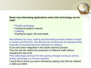 Some very interesting applications where this technology can be used: Flexible packaging  Coating for graphic industry  Labelling  Coating for paper, film and textile  Nevertheless for every coating and laminating process whether contact or curtain you’ll find the  slot die that can continuously be adjusted either manually or computerized and watched on a display.  It can even been integrated in the whole machine process.  Thus the slot die utilizes the production of different width without changing the die at all.  Price advantage coming from time saving and glue saving as well as quality advantage is a win-win situation. I would like to show you some interesting coating units that we realized in 2002 and 2003: 