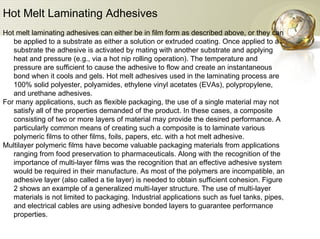 Hot Melt Laminating Adhesives   Hot melt laminating adhesives can either be in film form as described above, or they can be applied to a substrate as either a solution or extruded coating. Once applied to a substrate the adhesive is activated by mating with another substrate and applying heat and pressure (e.g., via a hot nip rolling operation). The temperature and pressure are sufficient to cause the adhesive to flow and create an instantaneous bond when it cools and gels. Hot melt adhesives used in the laminating process are 100% solid polyester, polyamides, ethylene vinyl acetates (EVAs), polypropylene, and urethane adhesives.  For many applications, such as flexible packaging, the use of a single material may not satisfy all of the properties demanded of the product. In these cases, a composite consisting of two or more layers of material may provide the desired performance. A particularly common means of creating such a composite is to laminate various polymeric films to other films, foils, papers, etc. with a hot melt adhesive.  Multilayer polymeric films have become valuable packaging materials from applications ranging from food preservation to pharmaceuticals. Along with the recognition of the importance of multi-layer films was the recognition that an effective adhesive system would be required in their manufacture. As most of the polymers are incompatible, an adhesive layer (also called a tie layer) is needed to obtain sufficient cohesion. Figure 2 shows an example of a generalized multi-layer structure. The use of multi-layer materials is not limited to packaging. Industrial applications such as fuel tanks, pipes, and electrical cables are using adhesive bonded layers to guarantee performance properties.  