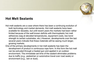 Hot Melt Sealants  Hot melt sealants are a case where there has been a continuing evolution of both technology and market demands. Hot melt sealants have been available for decades, but until recent years the markets had been rather limited because of the well known deficits with thermoplastic hot melt adhesives (sag at elevated temperatures, equipment costs, low bond strength to certain substrates, etc.) However, developments over the last several years indicate that these materials will be seeing much larger, growing markets.  One of the primary developments in hot melt sealants has been the development of product in continuous rope form. In this form the hot melt can be extruded through a heated gun and applied in an outdoor environment. The immediate set time of the sealant eliminates problems due to traffic (e.g., pedestrian or automotive travel over road seals) or environment (e.g., rain or dust).  