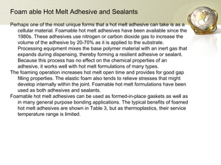 Foam able Hot Melt Adhesive and Sealants   Perhaps one of the most unique forms that a hot melt adhesive can take is as a cellular material. Foamable hot melt adhesives have been available since the 1980s. These adhesives use nitrogen or carbon dioxide gas to increase the volume of the adhesive by 20-70% as it is applied to the substrate. Processing equipment mixes the base polymer material with an inert gas that expands during dispensing, thereby forming a resilient adhesive or sealant. Because this process has no effect on the chemical properties of an adhesive, it works well with hot melt formulations of many types.  The foaming operation increases hot melt open time and provides for good gap filling properties. The elastic foam also tends to relieve stresses that might develop internally within the joint. Foamable hot melt formulations have been used as both adhesives and sealants.  Foamable hot melt adhesives can be used as formed-in-place gaskets as well as in many general purpose bonding applications. The typical benefits of foamed hot melt adhesives are shown in Table 3, but as thermoplastics, their service temperature range is limited.  