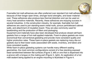 Foamable hot melt adhesives are often preferred over standard hot melt adhesives because of their longer open times, stronger bond strengths, and lower material cost. These adhesives also produce less thermal distortion and can be used on many heat sensitive materials. Recently, these adhesives are enjoying success in several industries. In the construction industry, for example, foamable hot melt adhesives are used to join standing-seam metal roofs, porous particleboard cabinet walls, and attachment of insulation board. They are also commonly used for bookbinding and the production of filters and packaging.  Equipment and materials have also been developed that produce closed cell foam gaskets from a range of hot melt applied materials. Foam-in-place gaskets are more economical than conventional gasketing and provide more consistent quality and higher production rates. These foam-in-place gaskets are replacing many die-cut gaskets due to their lower costs (associated with waste, inventory, and labor) and more consistent quality.  While foam-in-place gasketing systems can handle many different sealing geometries, the most common configurations consist of a free standing exposed bead sandwiched between flat surfaces (Figure 3, left) or one that is dispensed into a groove with a tongue on the mating part (Figure 3, right). An application of a hot melt sealant being applied to an engine mounting is illustrated in Figure 4. 