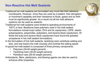 Non-Reactive Hot Melt Sealants   Traditional hot melt sealants are formulated very much like their adhesive counterparts. However, since they are used as a sealant, their elongation or movement capability and their resistance to fluids, gases and so forth must be significantly greater. As a result not all hot melt adhesive systems can be used as sealants.  Traditional hot melt sealants were limited to operating environments of 100°C or less. Backbone base polymers used in hot melt sealant formulations include butyl rubber, EVA and its copolymers, LDPE, atactic polypropylene, polyamides, polyesters, and styrene block copolymers. Of these the butyl and styrene block copolymers have found the greatest acceptance in hot melt sealant formulations.  In the formulation of hot melt sealants, tackifying resin contribute wetting and tack, and wax lowers the melt viscosity and controls the setting speed.  A typical hot melt sealant is composed of three primary components: Polymers (30-40 weight percent)  Tackifying resin (30-40 weight percent)  Petroleum wax (20-30 weight percent). Antioxidants, fillers, plasticizers, and blowing agents can also be used to enhance other properties. 