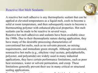 Reactive Hot Melt Sealants   A reactive hot melt adhesive is any thermoplastic sealant that can be applied at elevated temperatures as a liquid melt, cools to become a solid at room temperature, and then subsequently reacts to become a thermosetting polymer with enhanced physical properties. Hot melt sealants can be made to be reactive in several ways.  Reactive hot melt adhesives and sealants have been available since the 1980s. Due to their thermoplastic nature during application, they have many of the desirable processing characteristics of conventional hot melts, such as no solvents present, no mixing requirements, and immediate green strength. Although conventional, nonreactive hot melts (e.g., ethylene vinyl acetate, polyalphaolefin, polyester, and polyamide) are widely used in many industrial applications, they have certain performance limitations, such as poor heat resistance, water or solvent permeation, and creep. These limitations generally prevent their use in many critical or structural sealing applications. For certain applications requiring unusually high bond strength and fast set time, reactive polyurethane hot melt sealants have been developed6,7. More recently reactive silicone hot melt adhesives and sealants have also been introduced8. These systems are applied like a hot melt, and the parts can be rapidly assembled within seconds. As a hot melt, this applied formulation has a high degree of initial handling strength.  