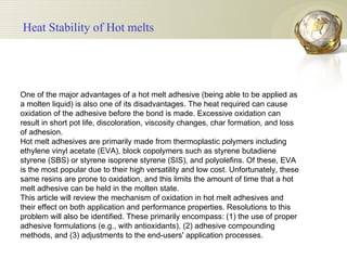 One of the major advantages of a hot melt adhesive (being able to be applied as a molten liquid) is also one of its disadvantages. The heat required can cause oxidation of the adhesive before the bond is made. Excessive oxidation can result in short pot life, discoloration, viscosity changes, char formation, and loss of adhesion.  Hot melt adhesives are primarily made from thermoplastic polymers including ethylene vinyl acetate (EVA), block copolymers such as styrene butadiene styrene (SBS) or styrene isoprene styrene (SIS), and polyolefins. Of these, EVA is the most popular due to their high versatility and low cost. Unfortunately, these same resins are prone to oxidation, and this limits the amount of time that a hot melt adhesive can be held in the molten state.  This article will review the mechanism of oxidation in hot melt adhesives and their effect on both application and performance properties. Resolutions to this problem will also be identified. These primarily encompass: (1) the use of proper adhesive formulations (e.g., with antioxidants), (2) adhesive compounding methods, and (3) adjustments to the end-users' application processes.  Heat Stability of Hot melts 