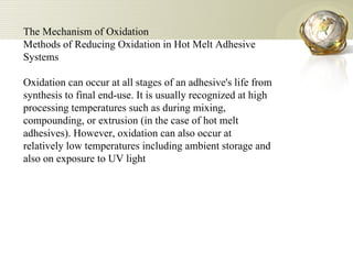 The Mechanism of Oxidation  Methods of Reducing Oxidation in Hot Melt Adhesive Systems  Oxidation can occur at all stages of an adhesive's life from synthesis to final end-use. It is usually recognized at high processing temperatures such as during mixing, compounding, or extrusion (in the case of hot melt adhesives). However, oxidation can also occur at relatively low temperatures including ambient storage and also on exposure to UV light 