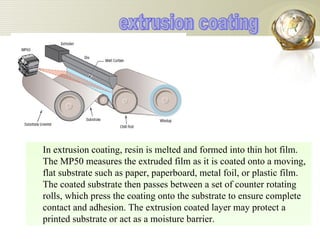 In extrusion coating, resin is melted and formed into thin hot film. The MP50 measures the extruded film as it is coated onto a moving, flat substrate such as paper, paperboard, metal foil, or plastic film. The coated substrate then passes between a set of counter rotating rolls, which press the coating onto the substrate to ensure complete contact and adhesion. The extrusion coated layer may protect a printed substrate or act as a moisture barrier. extrusion coating 