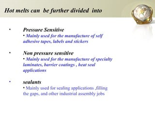 Hot melts can  be further divided  into Pressure Sensitive Mainly used for the manufacture of self adhesive tapes, labels and stickers Non pressure sensitive Mainly used for the manufacture of specialty laminates, barrier coatings , heat seal applications sealants Mainly used for sealing applications ,filling the gaps, and other industrial assembly jobs 