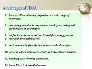 have excellent adhesion properties to a wide range of substrates. processing machine is very compact and space saving with great degree of automation. no fire hazards, as no solvent is used for coating process. very high production levels. environmentally friendly due to water and solvent-free easier to adjust adhesive viscosity by temperature variation. relatively easy cleaning operations. lower Electrical installation cost. Advantages of HMA 