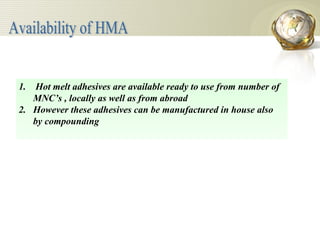 Hot melt adhesives are available ready to use from number of  MNC’s , locally as well as from abroad However these adhesives can be manufactured in house also by compounding Availability of HMA 