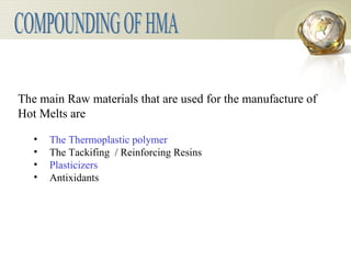 The main Raw materials that are used for the manufacture of  Hot Melts are The Thermoplastic polymer The Tackifing  / Reinforcing Resins Plasticizers Antixidants COMPOUNDING OF HMA 