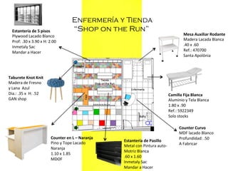 Estantería	
  de	
  5	
  pisos	
  
Plywood	
  Lacado	
  Blanco	
  
Prof:	
  .30	
  x	
  3.90	
  x	
  H:	
  2.00	
  
Inmetaly	
  Sac	
  
Mandar	
  a	
  Hacer	
  
	
  

Enfermería y Tienda
“Shop on the Run”

Taburete	
  Knot	
  Knit	
  	
  
Madera	
  de	
  Fresno	
  	
  
y	
  Lana	
  	
  Azul	
  
Dia.:	
  .35	
  x	
  	
  H:	
  .52	
  
GAN	
  shop	
  
	
  

Counter	
  en	
  L	
  –	
  Naranja	
  
Pino	
  y	
  Tope	
  Lacado	
  	
  
Naranja	
  
1.10	
  x	
  1.85	
  
MDOF	
  
	
  

Mesa	
  Auxiliar	
  Rodante	
  
Madera	
  Lacada	
  Blanca	
  
.40	
  x	
  .60	
  
Ref.:	
  470700	
  
Santa	
  Apolônia	
  
	
  
	
  

Camilla	
  Fija	
  Blanca	
  
Aluminio	
  y	
  Tela	
  Blanca	
  
1.80	
  x	
  .90	
  
Ref.:	
  5922349	
  
Solo	
  stocks	
  
	
  
	
  
Counter	
  Curvo	
  
MDF	
  lacado	
  Blanco	
  
Profundidad:	
  .50	
  
Estantería	
  de	
  Pasillo	
  	
  
A	
  Fabricar	
  
Metal	
  con	
  Pintura	
  auto-­‐	
  
	
  
Motriz	
  Blanca	
  
	
  	
  
.60	
  x	
  1.60	
  
Inmetaly	
  Sac	
  
Mandar	
  a	
  Hacer	
  

 