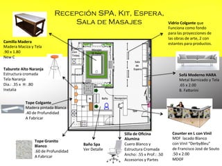 Recepción SPA, Kit, Espera,
Sala de Masajes
Camilla	
  Madera	
  
Madera	
  Maciza	
  y	
  Tela	
  
.90	
  x	
  1.80	
  
New	
  C	
  
	
  
	
  
Taburete	
  Alto	
  Naranja	
  	
  
Estructura	
  cromada	
  
Tela	
  Naranja	
  
Dia.:	
  .35	
  x	
  	
  H:	
  .80	
  
Inxtalia	
  
	
  

Sofá	
  Moderno	
  HARA	
  
Metal	
  Barnizado	
  y	
  Tela	
  
.65	
  x	
  2.00	
  
B.	
  Fakorini	
  	
  
	
  
	
  

Tope	
  Colgante	
  
Madera	
  pintada	
  Blanca	
  
.40	
  de	
  Profundidad	
  
A	
  Fabricar	
  	
  	
  

Tope	
  Granito	
  
Blanco	
  
.60	
  de	
  Profundidad	
  
A	
  Fabricar	
  	
  	
  

Vidrio	
  Colgante	
  que	
  	
  
Funciona	
  como	
  fondo	
  	
  
para	
  las	
  proyecciones	
  de	
  	
  
las	
  obras	
  de	
  arte,	
  2	
  con	
  	
  
estantes	
  para	
  productos.	
  

Baño	
  Spa	
  
Ver	
  Detalle	
  

Silla	
  de	
  Oﬁcina	
  	
  
Alumina	
  	
  
Cuero	
  Blanco	
  y	
  	
  
Estructura	
  Cromada	
  
Ancho:	
  .55	
  x	
  Prof.:	
  .50	
  
Accesorios	
  y	
  Partes	
  
	
  

Counter	
  en	
  L	
  con	
  Vinil	
  
MDF	
  	
  lacado	
  Blanco	
  
con	
  Vinil	
  “DerbyBleu”	
  
de	
  Francisco	
  José	
  de	
  Souto	
  
.50	
  x	
  2.00	
  
MDOF	
  
	
  

 