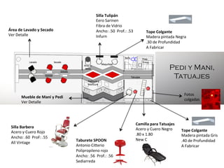 Área	
  de	
  Lavado	
  y	
  Secado	
  
Ver	
  Detalle	
  

Silla	
  Tulipán	
  
Eero	
  Sarinen	
  
Fibra	
  de	
  Vidrio	
  
Ancho:	
  .50	
  	
  Prof.:	
  .53	
  
Infurn	
  

Tope	
  Colgante	
  
Madera	
  pintada	
  Negra	
  
.30	
  de	
  Profundidad	
  
A	
  Fabricar	
  	
  	
  

Pedi y Mani,
Tatuajes
Fotos	
  	
  
colgadas	
  

Mueble	
  de	
  Mani	
  y	
  Pedi	
  
Ver	
  Detalle	
  

Silla	
  Barbera	
  
Acero	
  y	
  Cuero	
  Rojo	
  
Ancho:	
  .60	
  	
  ProF:	
  .55	
  
All	
  Vintage	
  
	
  
	
  

Taburete	
  SPOON	
  
Antonio	
  Cikerio	
  
Polipropileno	
  rojo	
  
Ancho:	
  .56	
  	
  Prof.:	
  .56	
  
Sediarreda	
  

Camilla	
  para	
  Tatuajes	
  
Acero	
  y	
  Cuero	
  Negro	
  
.80	
  x	
  1.80	
  
New	
  C	
  
	
  
	
  

Tope	
  Colgante	
  
Madera	
  pintada	
  Gris	
  
.40	
  de	
  Profundidad	
  
A	
  Fabricar	
  	
  	
  

 
