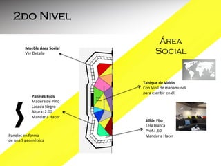 2do Nivel
Mueble	
  Área	
  Social	
  
Ver	
  Detalle	
  
	
  

Paneles	
  Fijos	
  
Madera	
  de	
  Pino	
  
Lacado	
  Negro	
  
Altura:	
  2.00	
  
Mandar	
  a	
  Hacer	
  
	
  
	
  
Paneles	
  en	
  forma	
  	
  
de	
  una	
  S	
  geométrica	
  
	
  

Área
Social

Tabique	
  de	
  Vidrio	
  	
  
Con	
  Vinil	
  de	
  mapamundi	
  
para	
  escribir	
  en	
  él.	
  	
  
	
  
	
  

Sillón	
  Fijo	
  	
  
Tela	
  Blanca	
  
Prof.:	
  .60	
  
Mandar	
  a	
  Hacer	
  
	
  
	
  

 