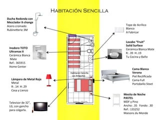 Habitación Sencilla
Ducha	
  Redonda	
  con	
  	
  
Mezclador	
  X-­‐change	
  
Acero	
  cromado	
  
Rubinekerie	
  3M	
  
	
  	
  

Inodoro	
  TOTO	
  
Ultramax	
  II	
  
Cerámica	
  Blanca	
  
	
  Mate	
  
Ref.:	
  365915	
  
Home	
  Center	
  
	
  	
  
Lámpara	
  de	
  Metal	
  Roja	
  
Metal	
  
R:	
  .14	
  	
  H:.29	
  
Casa	
  y	
  Lienzo	
  
	
  	
  
Televisor	
  de	
  32”,	
  
LG,	
  con	
  gancho	
  
para	
  colgarla.	
  

Tope	
  de	
  Acrílico	
  	
  
Blanco	
  
A	
  Fabricar	
  	
  
Lavabo	
  “Fruit”	
  
Solid	
  Surface	
  
Cerámica	
  Blanca	
  Mate	
  
R:	
  .39	
  	
  H:.19	
  
Tu	
  Cocina	
  y	
  Baño	
  
	
  	
  
Cama	
  Blanca	
  	
  
Verona	
  
Piel	
  Rec=ﬁcada	
  
Cama	
  Full	
  
Portobello	
  Steet	
  
	
  	
  
Mesita	
  de	
  Noche	
  
PASTEL	
  
MDF	
  y	
  Pino	
  	
  
Ancho:	
  .35	
  	
  	
  Fondo:	
  .30	
  
Ref.:	
  135252	
  
Maisons	
  du	
  Monde	
  
	
  	
  

 