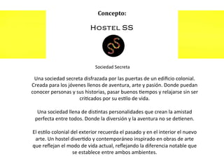 Una	
  sociedad	
  secreta	
  disfrazada	
  por	
  las	
  puertas	
  de	
  un	
  ediﬁcio	
  colonial.	
  
Creada	
  para	
  los	
  jóvenes	
  llenos	
  de	
  aventura,	
  arte	
  y	
  pasión.	
  Donde	
  puedan	
  
conocer	
  personas	
  y	
  sus	
  historias,	
  pasar	
  buenos	
  =empos	
  y	
  relajarse	
  sin	
  ser	
  
cri=cados	
  por	
  su	
  es=lo	
  de	
  vida.	
  
	
  
Una	
  sociedad	
  llena	
  de	
  dis=ntas	
  personalidades	
  que	
  crean	
  la	
  amistad	
  
perfecta	
  entre	
  todos.	
  Donde	
  la	
  diversión	
  y	
  la	
  aventura	
  no	
  se	
  de=enen.	
  
	
  
El	
  es=lo	
  colonial	
  del	
  exterior	
  recuerda	
  el	
  pasado	
  y	
  en	
  el	
  interior	
  el	
  nuevo	
  
arte.	
  Un	
  hostel	
  diver=do	
  y	
  contemporáneo	
  inspirado	
  en	
  obras	
  de	
  arte	
  
que	
  reﬂejan	
  el	
  modo	
  de	
  vida	
  actual,	
  reﬂejando	
  la	
  diferencia	
  notable	
  que	
  
se	
  establece	
  entre	
  ambos	
  ambientes.	
  

 