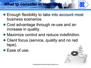 What to consider in standards Enough flexibility to take into account most business scenarios. Cost advantage through re-use and an increase in quality. Maximize control and reduce indefinition. Client focus (service, quality and no red tape). Ease of use. 