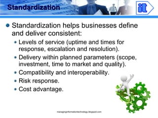 Standardization Standardization helps businesses define and deliver consistent: Levels of service (uptime and times for response, escalation and resolution). Delivery within planned parameters (scope, investment, time to market and quality). Compatibility and interoperability. Risk response. Cost advantage. 
