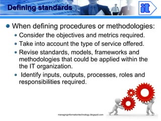 Defining standards When defining procedures or methodologies: Consider the objectives and metrics required. Take into account the type of service offered. Revise standards, models, frameworks and methodologies that could be applied within the the IT organization. Identify inputs, outputs, processes, roles and responsibilities required. 