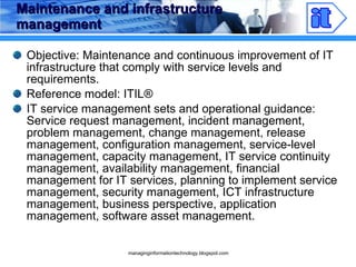 Maintenance and infrastructure management Objective: Maintenance and continuous improvement of IT infrastructure that comply with service levels and requirements. Reference model: ITIL ® IT service management sets and operational guidance: Service request management, incident management, problem management, change management, release management, configuration management, service-level management, capacity management, IT service continuity management, availability management, financial management for IT services, planning to implement service management, security management, ICT infrastructure management, business perspective, application management, software asset management. 